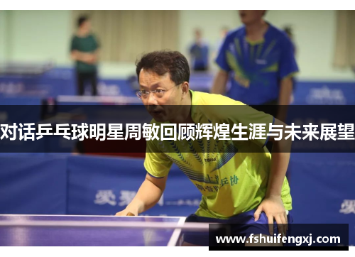 对话乒乓球明星周敏回顾辉煌生涯与未来展望
