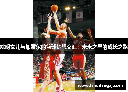 姚明女儿与加索尔的篮球梦想交汇：未来之星的成长之路