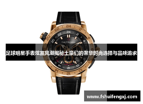 足球明星手表炫富风潮揭秘土豪们的奢华时尚选择与品味追求