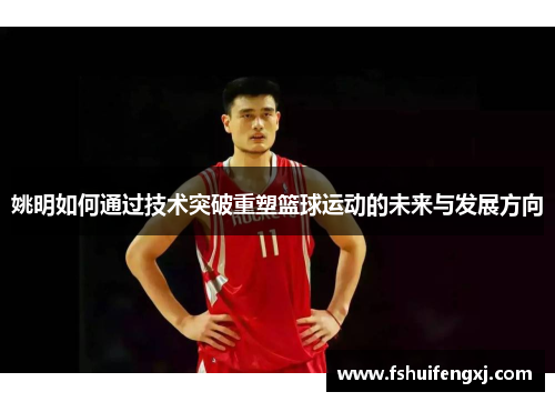 姚明如何通过技术突破重塑篮球运动的未来与发展方向