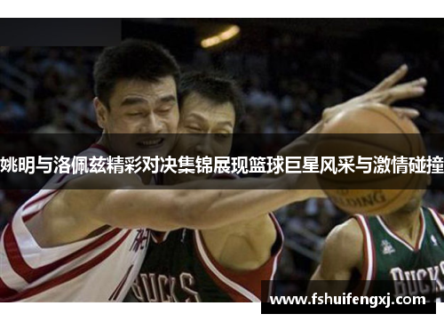 姚明与洛佩兹精彩对决集锦展现篮球巨星风采与激情碰撞