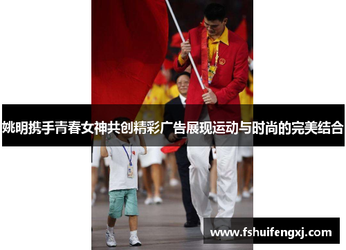 姚明携手青春女神共创精彩广告展现运动与时尚的完美结合