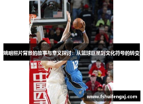 姚明照片背景的故事与意义探讨：从篮球巨星到文化符号的转变