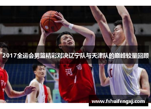2017全运会男篮精彩对决辽宁队与天津队的巅峰较量回顾