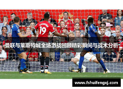 曼联与莱斯特城全场激战回顾精彩瞬间与战术分析