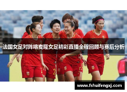 法国女足对阵喀麦隆女足精彩直播全程回顾与赛后分析